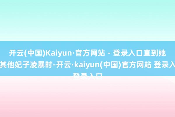 开云(中国)Kaiyun·官方网站 - 登录入口直到她被其他妃子凌暴时-开云·kaiyun(中国)官方网站 登录入口