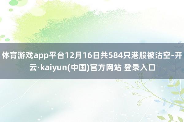体育游戏app平台12月16日共584只港股被沽空-开云·kaiyun(中国)官方网站 登录入口