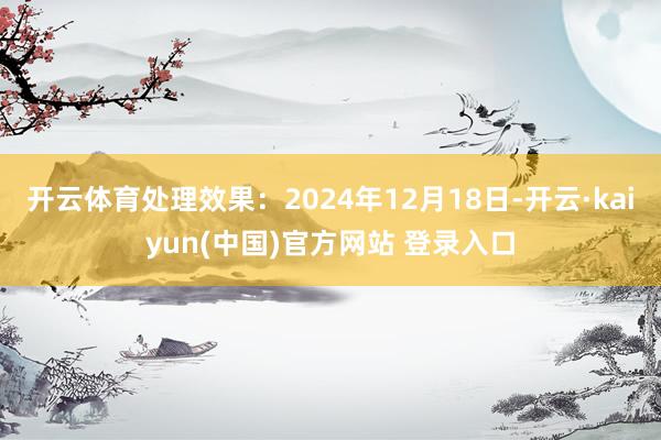 开云体育处理效果：2024年12月18日-开云·kaiyun(中国)官方网站 登录入口