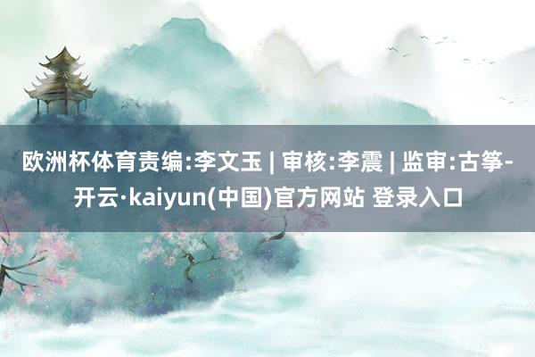 欧洲杯体育责编:李文玉 | 审核:李震 | 监审:古筝-开云·kaiyun(中国)官方网站 登录入口