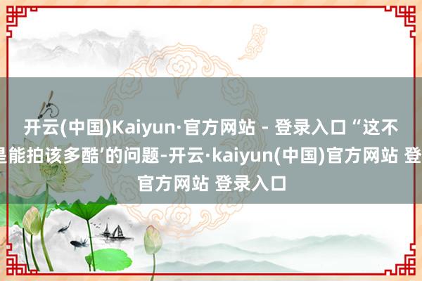 开云(中国)Kaiyun·官方网站 - 登录入口“这不是‘若是能拍该多酷’的问题-开云·kaiyun(中国)官方网站 登录入口