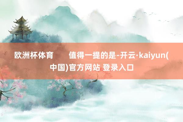 欧洲杯体育 值得一提的是-开云·kaiyun(中国)官方网站 登录入口