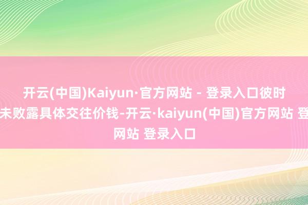 开云(中国)Kaiyun·官方网站 - 登录入口　　彼时公告中未败露具体交往价钱-开云·kaiyun(中国)官方网站 登录入口