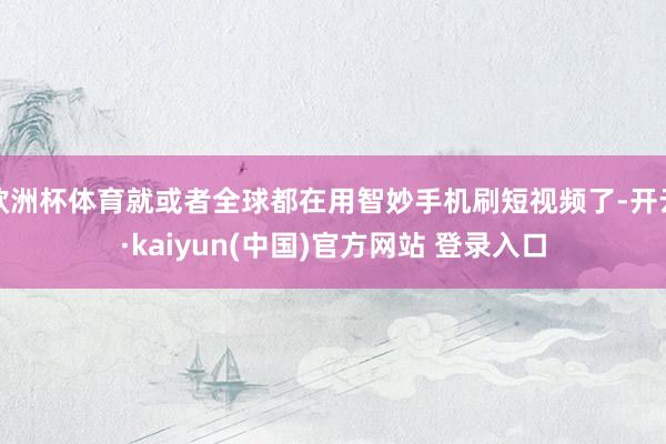 欧洲杯体育就或者全球都在用智妙手机刷短视频了-开云·kaiyun(中国)官方网站 登录入口