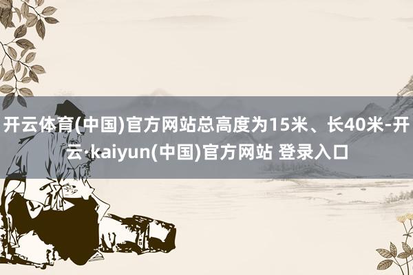 开云体育(中国)官方网站总高度为15米、长40米-开云·kaiyun(中国)官方网站 登录入口