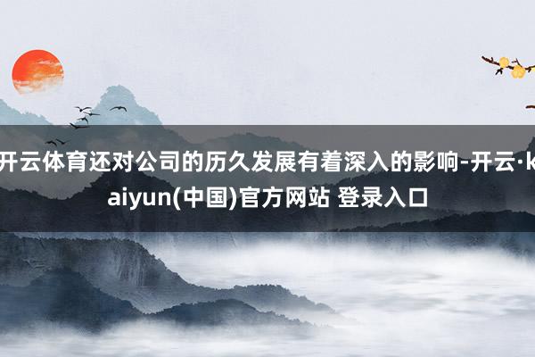 开云体育还对公司的历久发展有着深入的影响-开云·kaiyun(中国)官方网站 登录入口