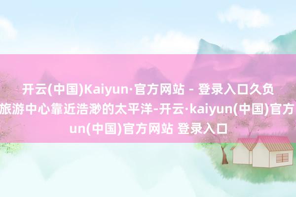 开云(中国)Kaiyun·官方网站 - 登录入口久负知名的飞沙滩旅游中心靠近浩渺的太平洋-开云·kaiyun(中国)官方网站 登录入口