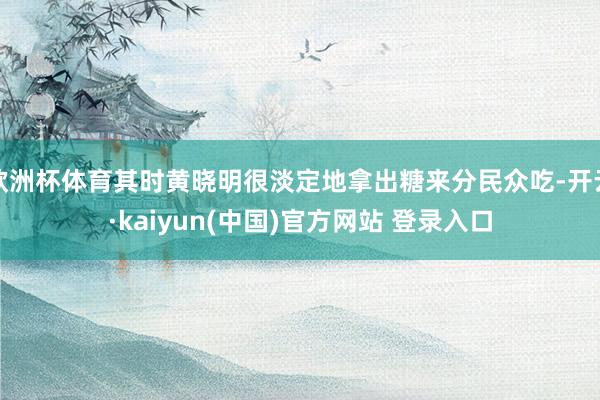 欧洲杯体育其时黄晓明很淡定地拿出糖来分民众吃-开云·kaiyun(中国)官方网站 登录入口