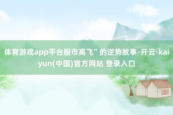 体育游戏app平台股市高飞”的逆势故事-开云·kaiyun(中国)官方网站 登录入口