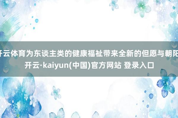 开云体育为东谈主类的健康福祉带来全新的但愿与朝阳-开云·kaiyun(中国)官方网站 登录入口