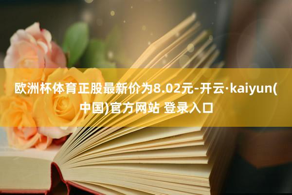 欧洲杯体育正股最新价为8.02元-开云·kaiyun(中国)官方网站 登录入口