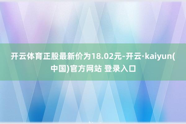 开云体育正股最新价为18.02元-开云·kaiyun(中国)官方网站 登录入口