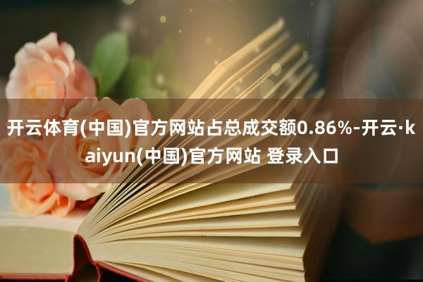 开云体育(中国)官方网站占总成交额0.86%-开云·kaiyun(中国)官方网站 登录入口