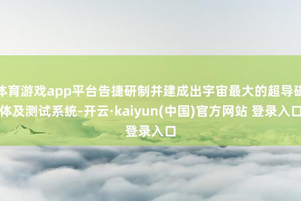 体育游戏app平台告捷研制并建成出宇宙最大的超导磁体及测试系统-开云·kaiyun(中国)官方网站 登录入口