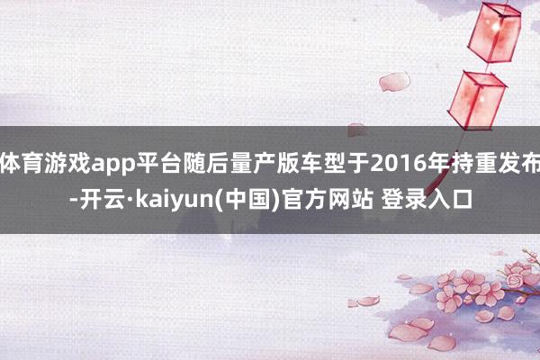 体育游戏app平台随后量产版车型于2016年持重发布-开云·kaiyun(中国)官方网站 登录入口
