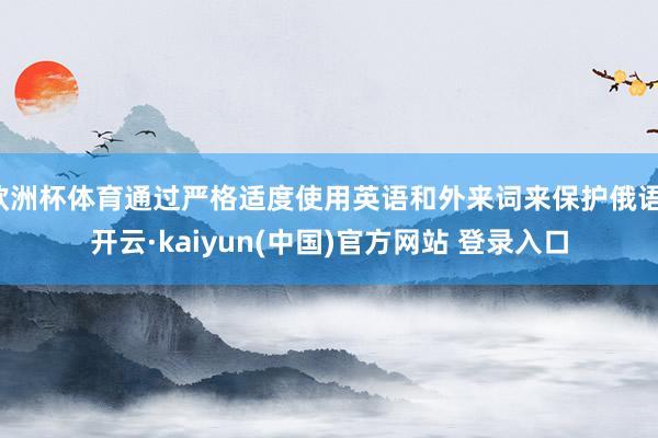 欧洲杯体育通过严格适度使用英语和外来词来保护俄语-开云·kaiyun(中国)官方网站 登录入口