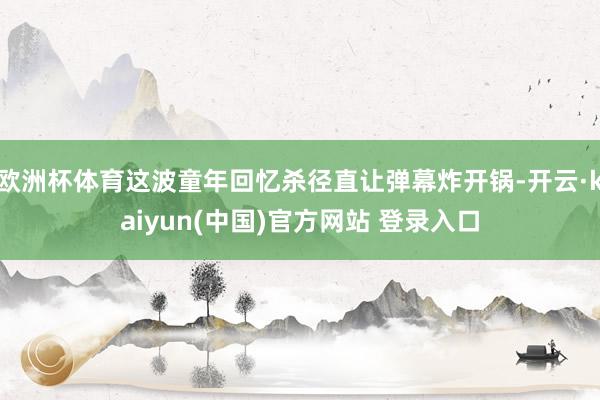 欧洲杯体育这波童年回忆杀径直让弹幕炸开锅-开云·kaiyun(中国)官方网站 登录入口