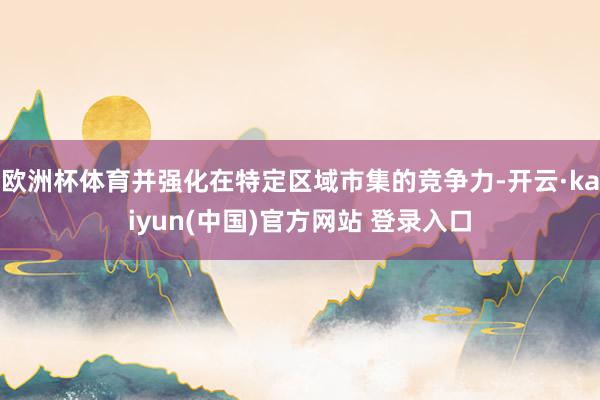 欧洲杯体育并强化在特定区域市集的竞争力-开云·kaiyun(中国)官方网站 登录入口