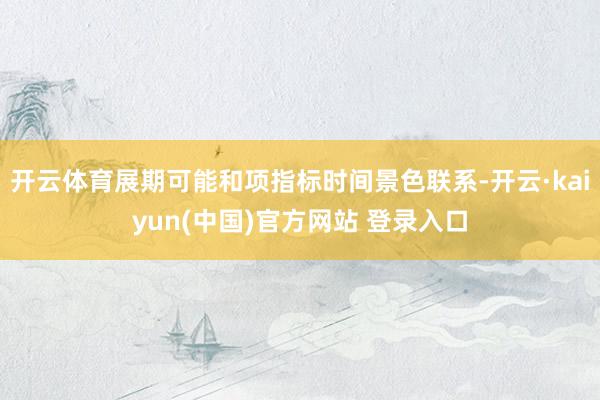 开云体育展期可能和项指标时间景色联系-开云·kaiyun(中国)官方网站 登录入口