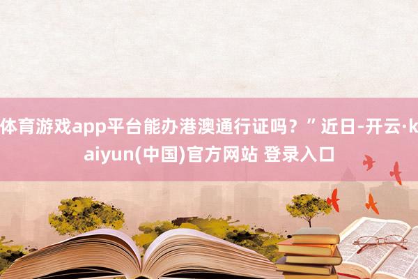 体育游戏app平台能办港澳通行证吗？”近日-开云·kaiyun(中国)官方网站 登录入口