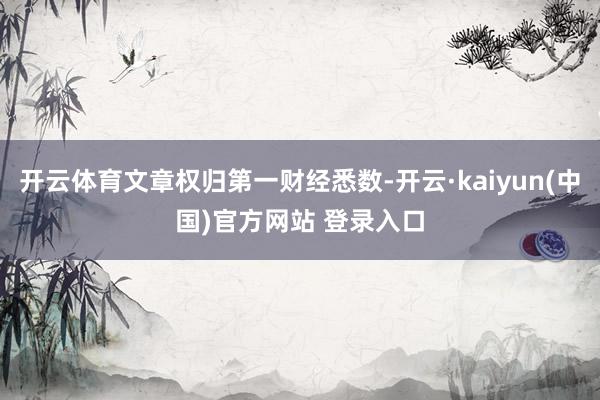 开云体育文章权归第一财经悉数-开云·kaiyun(中国)官方网站 登录入口