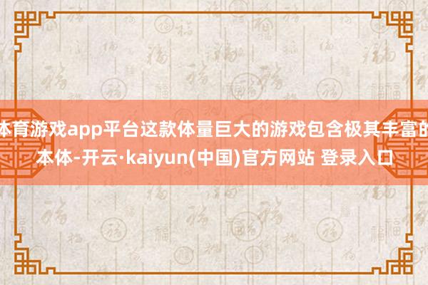 体育游戏app平台这款体量巨大的游戏包含极其丰富的本体-开云·kaiyun(中国)官方网站 登录入口