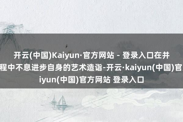 开云(中国)Kaiyun·官方网站 - 登录入口在并吞南北文化的历程中不息进步自身的艺术造诣-开云·kaiyun(中国)官方网站 登录入口