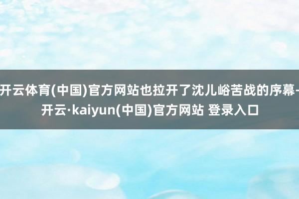 开云体育(中国)官方网站也拉开了沈儿峪苦战的序幕-开云·kaiyun(中国)官方网站 登录入口