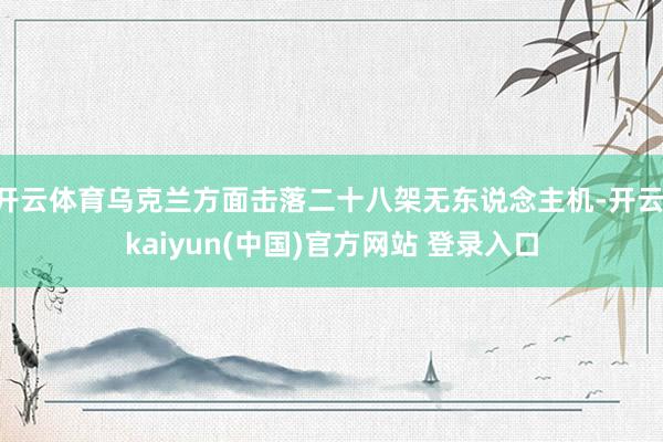 开云体育乌克兰方面击落二十八架无东说念主机-开云·kaiyun(中国)官方网站 登录入口
