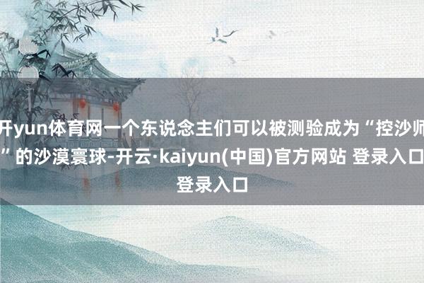 开yun体育网一个东说念主们可以被测验成为“控沙师”的沙漠寰球-开云·kaiyun(中国)官方网站 登录入口