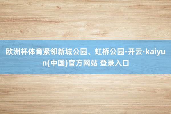 欧洲杯体育紧邻新城公园、虹桥公园-开云·kaiyun(中国)官方网站 登录入口