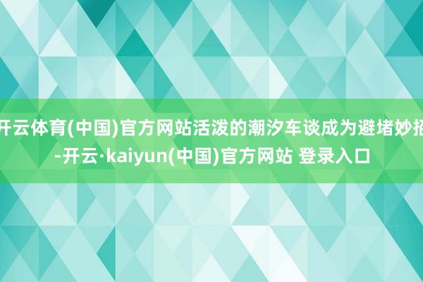 开云体育(中国)官方网站活泼的潮汐车谈成为避堵妙招-开云·kaiyun(中国)官方网站 登录入口