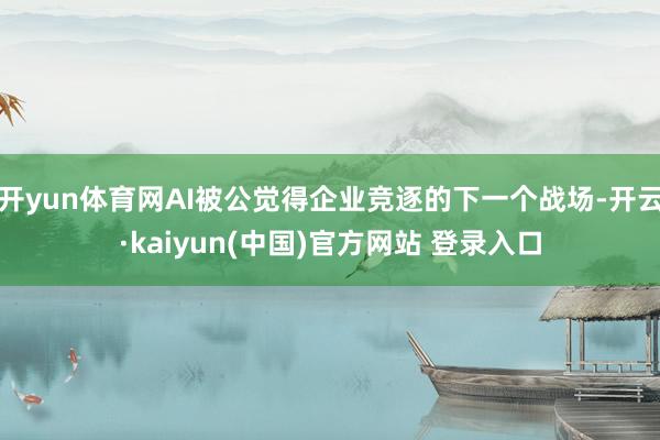 开yun体育网AI被公觉得企业竞逐的下一个战场-开云·kaiyun(中国)官方网站 登录入口