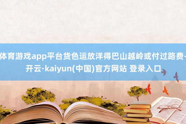 体育游戏app平台货色运放洋得巴山越岭或付过路费-开云·kaiyun(中国)官方网站 登录入口