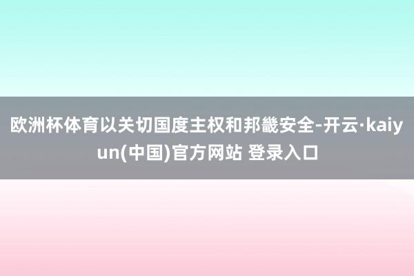 欧洲杯体育以关切国度主权和邦畿安全-开云·kaiyun(中国)官方网站 登录入口