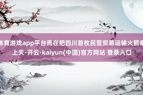 体育游戏app平台而在把四川首枚民营贸易运输火箭奉上天-开云·kaiyun(中国)官方网站 登录入口