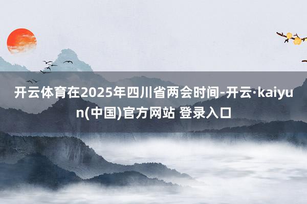 开云体育在2025年四川省两会时间-开云·kaiyun(中国)官方网站 登录入口