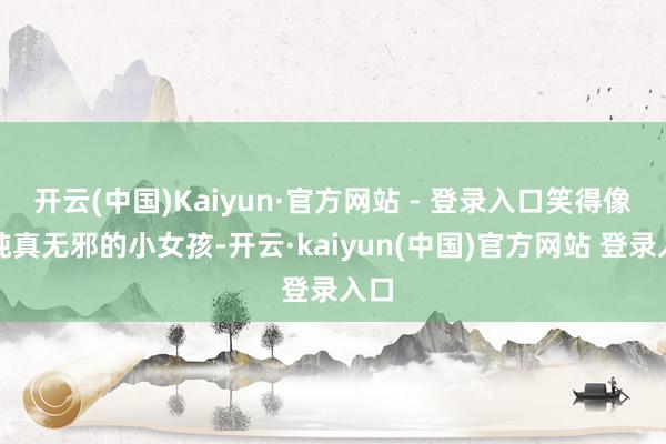 开云(中国)Kaiyun·官方网站 - 登录入口笑得像个纯真无邪的小女孩-开云·kaiyun(中国)官方网站 登录入口