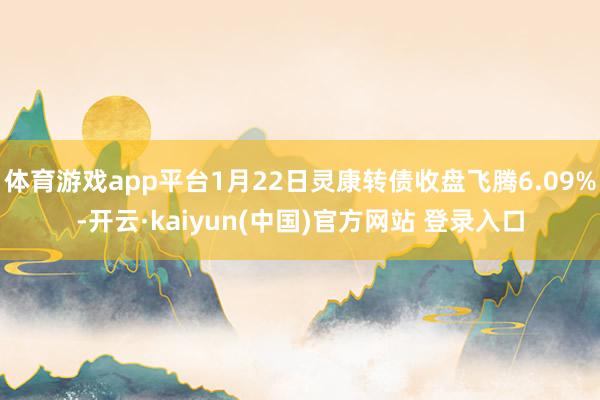 体育游戏app平台1月22日灵康转债收盘飞腾6.09%-开云·kaiyun(中国)官方网站 登录入口