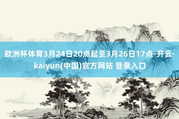 欧洲杯体育3月24日20点起至3月26日17点-开云·kaiyun(中国)官方网站 登录入口