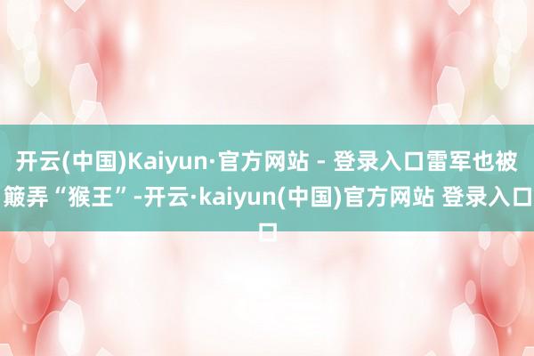 开云(中国)Kaiyun·官方网站 - 登录入口雷军也被簸弄“猴王”-开云·kaiyun(中国)官方网站 登录入口