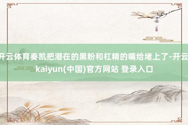 开云体育奏凯把潜在的黑粉和杠精的嘴给堵上了-开云·kaiyun(中国)官方网站 登录入口