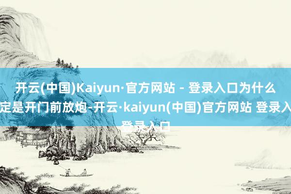 开云(中国)Kaiyun·官方网站 - 登录入口为什么一定是开门前放炮-开云·kaiyun(中国)官方网站 登录入口
