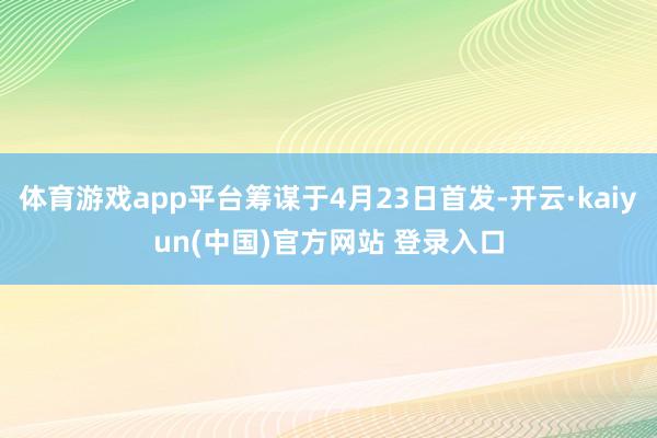 体育游戏app平台筹谋于4月23日首发-开云·kaiyun(中国)官方网站 登录入口