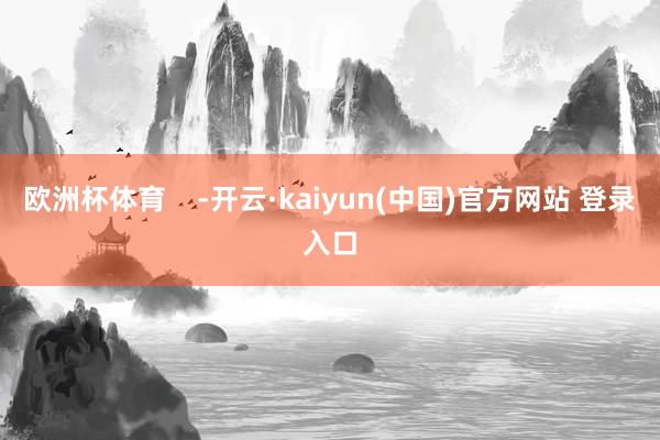 欧洲杯体育    -开云·kaiyun(中国)官方网站 登录入口