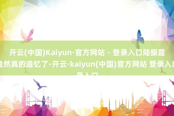 开云(中国)Kaiyun·官方网站 - 登录入口陆振霆竟然真的追忆了-开云·kaiyun(中国)官方网站 登录入口