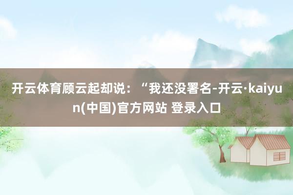 开云体育顾云起却说:“我还没署名-开云·kaiyun(中国)官方网站 登录入口