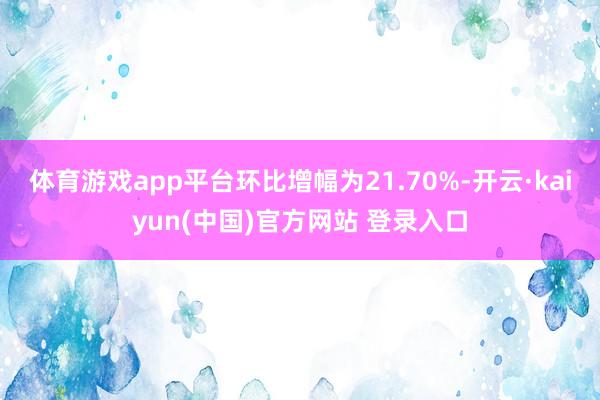 体育游戏app平台环比增幅为21.70%-开云·kaiyun(中国)官方网站 登录入口