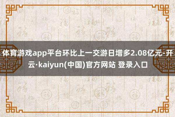 体育游戏app平台环比上一交游日增多2.08亿元-开云·kaiyun(中国)官方网站 登录入口