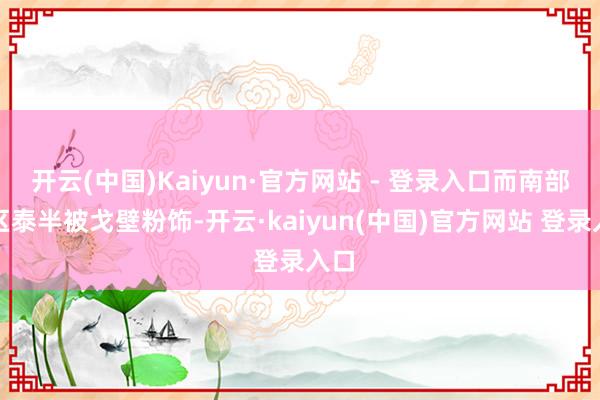 开云(中国)Kaiyun·官方网站 - 登录入口而南部地区泰半被戈壁粉饰-开云·kaiyun(中国)官方网站 登录入口